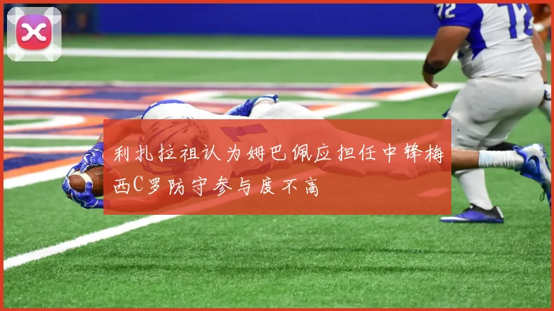 利扎拉祖认为姆巴佩应担任中锋梅西C罗防守参与度不高