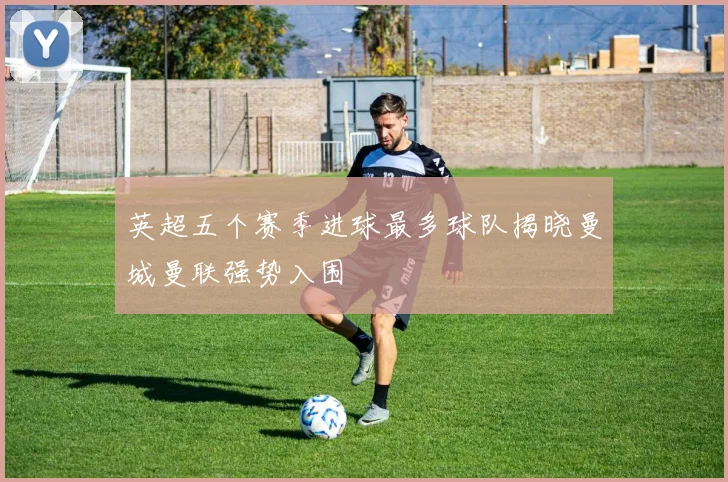 英超五个赛季进球最多球队揭晓曼城曼联强势入围