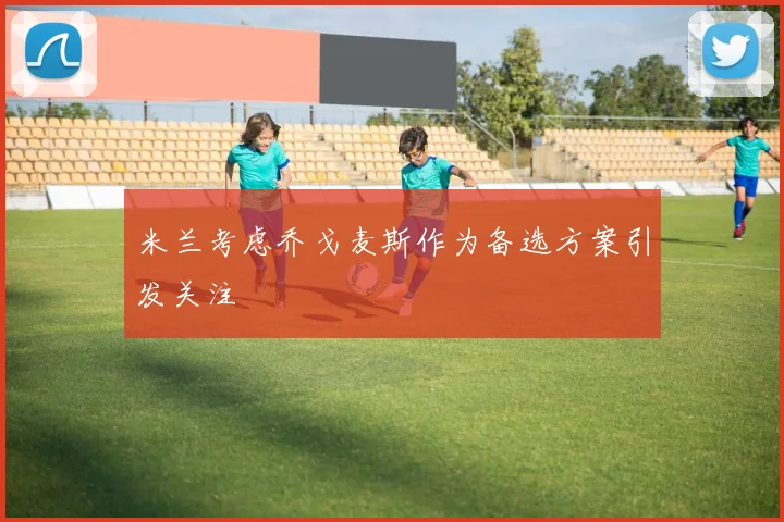 米兰考虑乔戈麦斯作为备选方案引发关注