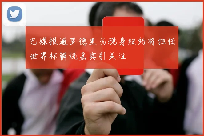 巴媒报道罗德里戈现身纽约将担任世界杯解说嘉宾引关注