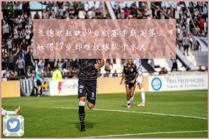 兰德尔狂砍39分创赛季新高第三节独得17分却难救球队于水火