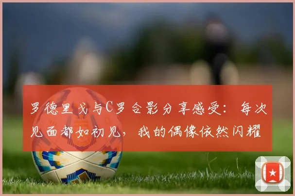 罗德里戈与C罗合影分享感受：每次见面都如初见，我的偶像依然闪耀