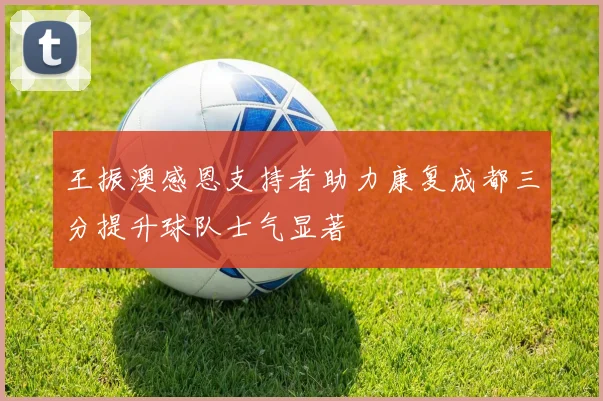 王振澳感恩支持者助力康复成都三分提升球队士气显著