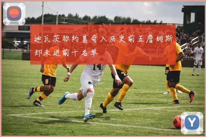 迪瓦茨称约基奇入历史前五詹姆斯却未进前十名单