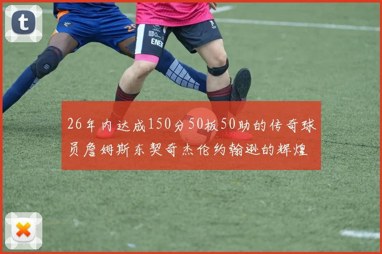 26年内达成150分50板50助的传奇球员詹姆斯东契奇杰伦约翰逊的辉煌成就