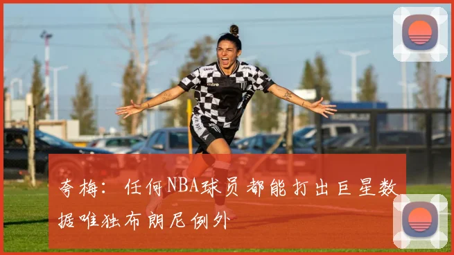 夸梅：任何NBA球员都能打出巨星数据唯独布朗尼例外